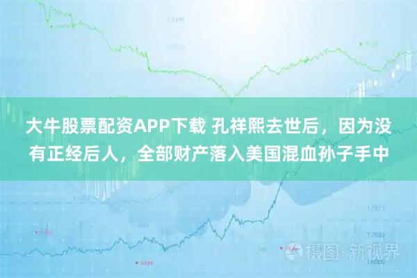 大牛股票配资APP下载 孔祥熙去世后，因为没有正经后人，全部财产落入美国混血孙子手中