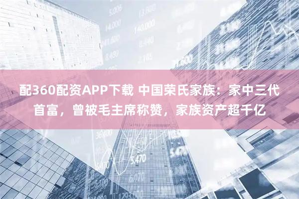 配360配资APP下载 中国荣氏家族：家中三代首富，曾被毛主席称赞，家族资产超千亿
