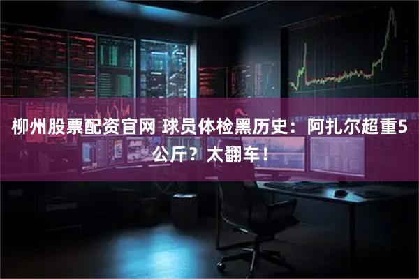 柳州股票配资官网 球员体检黑历史：阿扎尔超重5公斤？太翻车！