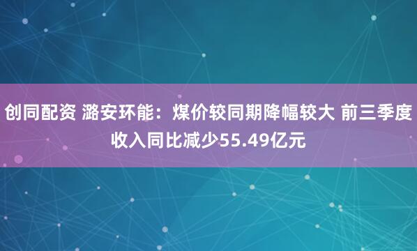创同配资 潞安环能：煤价较同期降幅较大 前三季度收入同比减少55.49亿元