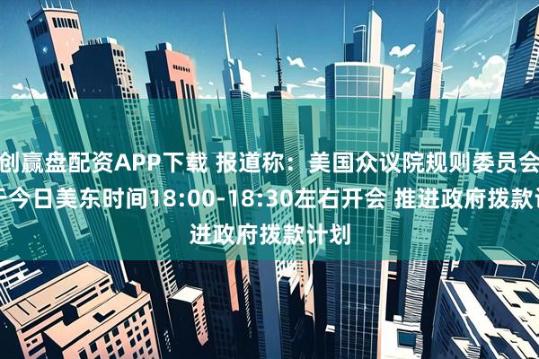 创赢盘配资APP下载 报道称：美国众议院规则委员会将于今日美东时间18:00-18:30左右开会 推进政府拨款计划