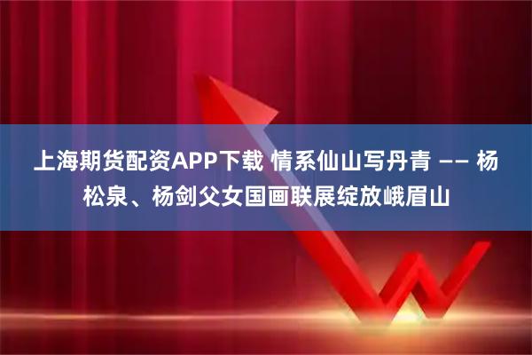 上海期货配资APP下载 情系仙山写丹青 —— 杨松泉、杨剑父女国画联展绽放峨眉山