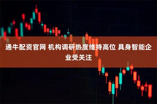 通牛配资官网 机构调研热度维持高位 具身智能企业受关注