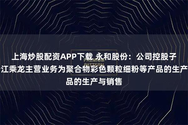 上海炒股配资APP下载 永和股份：公司控股子公司浙江乘龙主营业务为聚合物彩色颗粒细粉等产品的生产与销售