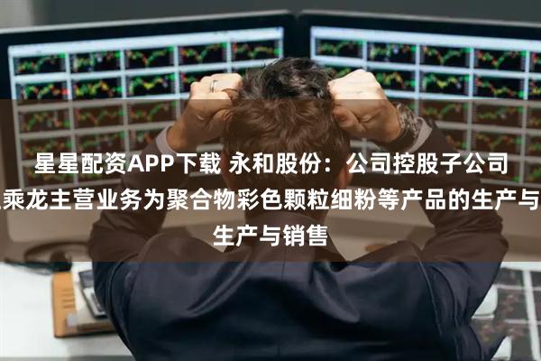 星星配资APP下载 永和股份：公司控股子公司浙江乘龙主营业务为聚合物彩色颗粒细粉等产品的生产与销售