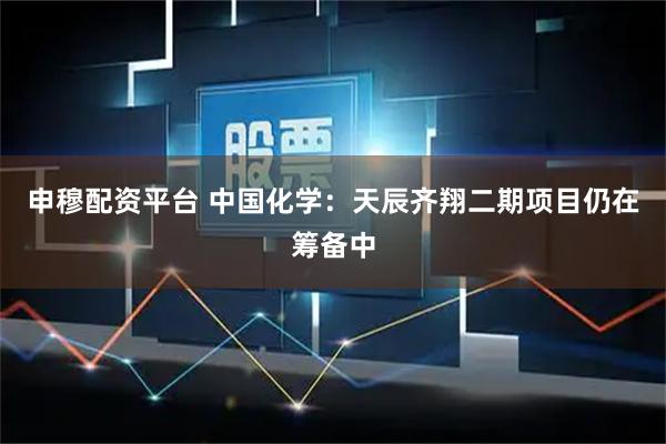 申穆配资平台 中国化学：天辰齐翔二期项目仍在筹备中