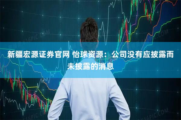 新疆宏源证券官网 怡球资源：公司没有应披露而未披露的消息