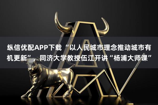 纵信优配APP下载 “以人民城市理念推动城市有机更新”，同济大学教授伍江开讲“杨浦大师课”