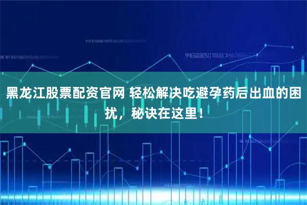 黑龙江股票配资官网 轻松解决吃避孕药后出血的困扰，秘诀在这里！