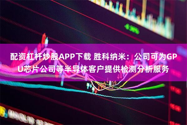 配资杠杆炒股APP下载 胜科纳米：公司可为GPU芯片公司等半导体客户提供检测分析服务