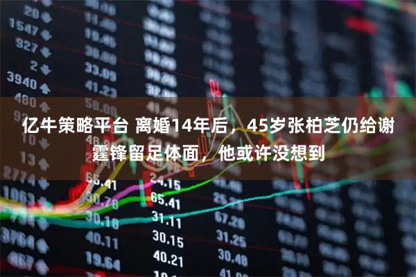 亿牛策略平台 离婚14年后，45岁张柏芝仍给谢霆锋留足体面，他或许没想到
