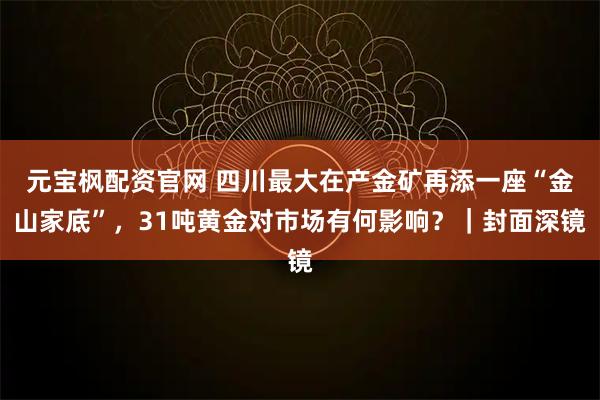 元宝枫配资官网 四川最大在产金矿再添一座“金山家底”，31吨黄金对市场有何影响？｜封面深镜