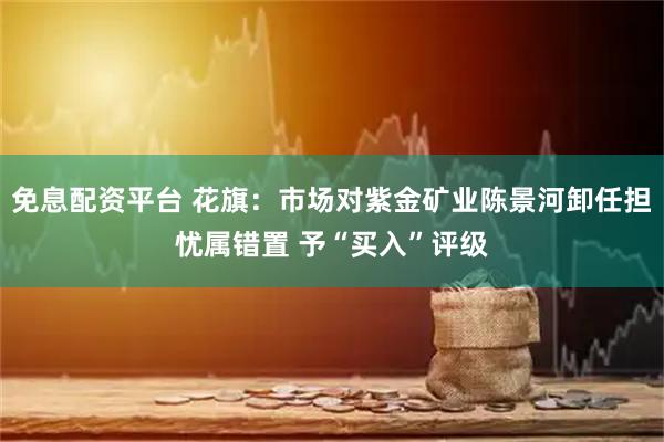 免息配资平台 花旗：市场对紫金矿业陈景河卸任担忧属错置 予“买入”评级