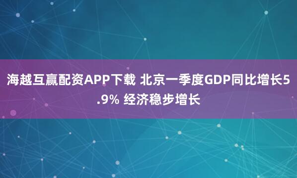 海越互赢配资APP下载 北京一季度GDP同比增长5.9% 经济稳步增长
