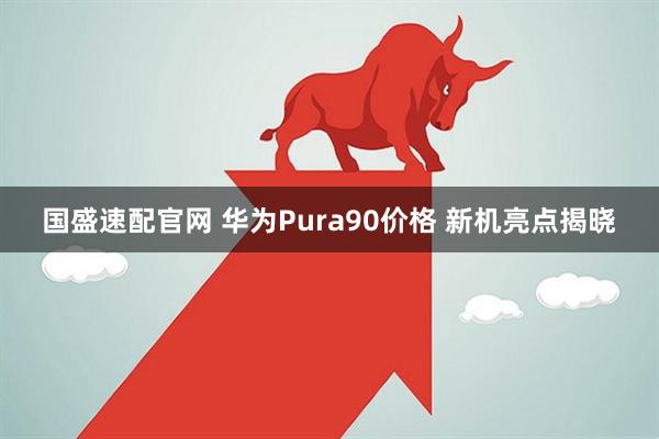 国盛速配官网 华为Pura90价格 新机亮点揭晓