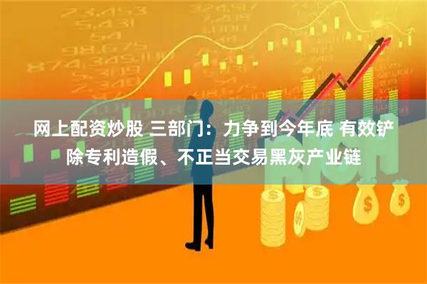网上配资炒股 三部门：力争到今年底 有效铲除专利造假、不正当交易黑灰产业链
