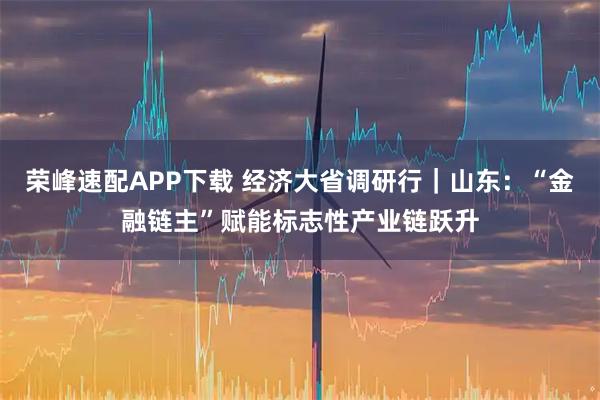 荣峰速配APP下载 经济大省调研行｜山东：“金融链主”赋能标志性产业链跃升