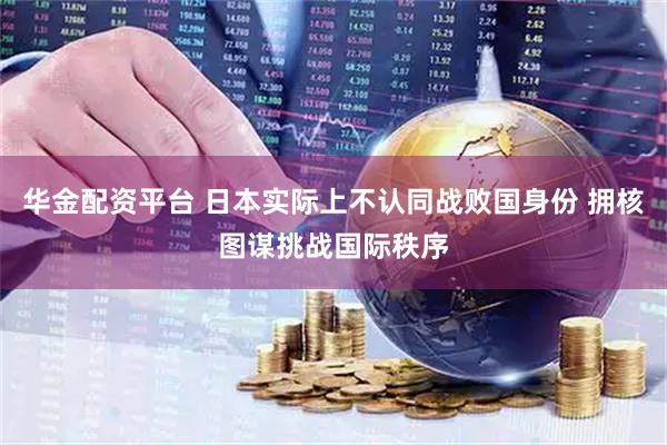 华金配资平台 日本实际上不认同战败国身份 拥核图谋挑战国际秩序