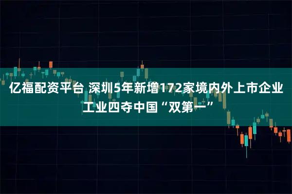 亿福配资平台 深圳5年新增172家境内外上市企业 工业四夺中国“双第一”