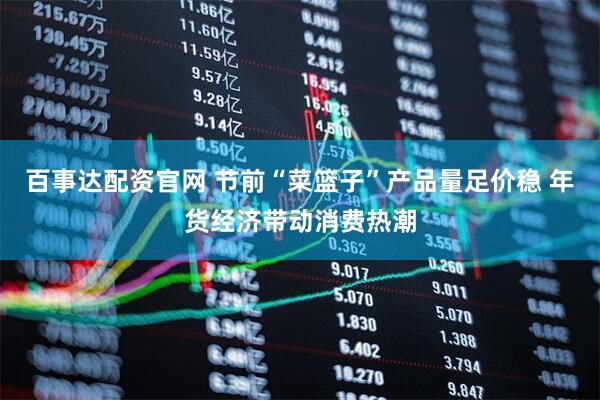 百事达配资官网 节前“菜篮子”产品量足价稳 年货经济带动消费热潮