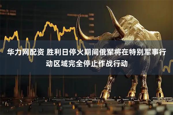 华力网配资 胜利日停火期间俄军将在特别军事行动区域完全停止作战行动