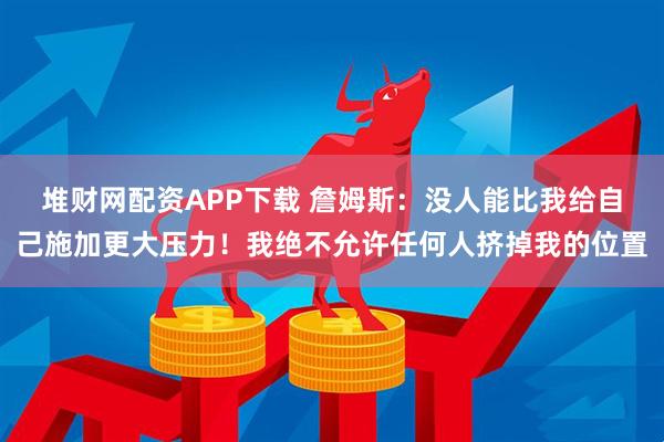 堆财网配资APP下载 詹姆斯：没人能比我给自己施加更大压力！我绝不允许任何人挤掉我的位置