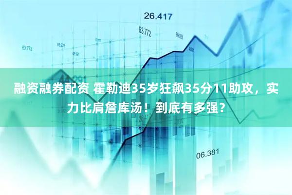 融资融券配资 霍勒迪35岁狂飙35分11助攻，实力比肩詹库汤！到底有多强？