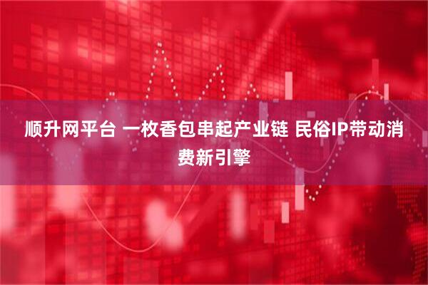 顺升网平台 一枚香包串起产业链 民俗IP带动消费新引擎