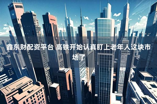 鑫东财配资平台 高铁开始认真盯上老年人这块市场了