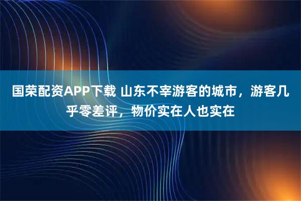 国荣配资APP下载 山东不宰游客的城市,游客几乎零差评,物价实在人也实在