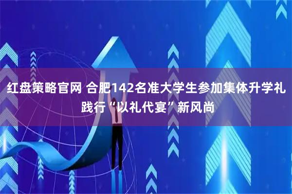 红盘策略官网 合肥142名准大学生参加集体升学礼 践行“以礼代宴”新风尚