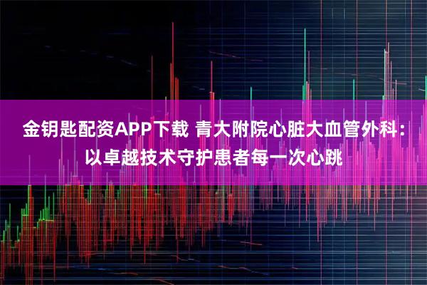 金钥匙配资APP下载 青大附院心脏大血管外科:以卓越技术守护患者每一次心跳