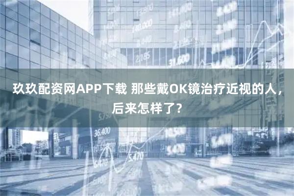 玖玖配资网APP下载 那些戴OK镜治疗近视的人，后来怎样了？