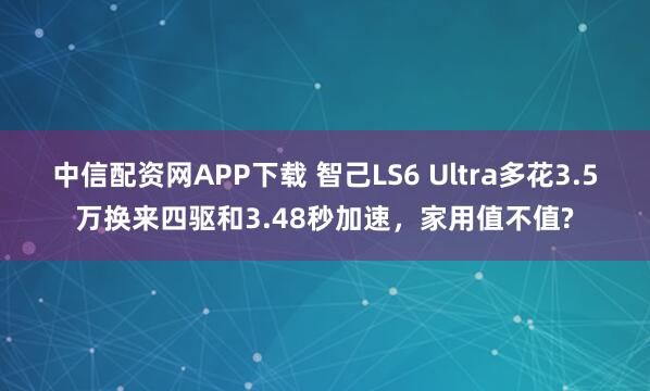 中信配资网APP下载 智己LS6 Ultra多花3.5万换来四驱和3.48秒加速，家用值不值?