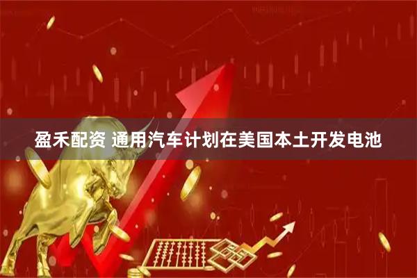 盈禾配资 通用汽车计划在美国本土开发电池