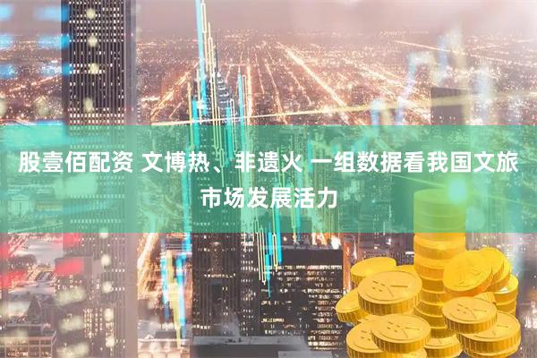 股壹佰配资 文博热、非遗火 一组数据看我国文旅市场发展活力