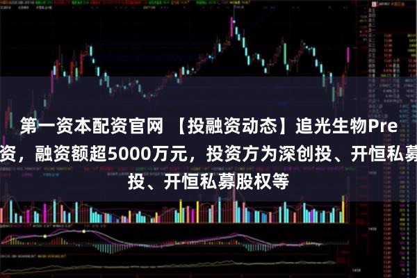 第一资本配资官网 【投融资动态】追光生物Pre-A轮融资，融资额超5000万元，投资方为深创投、开恒私募股权等